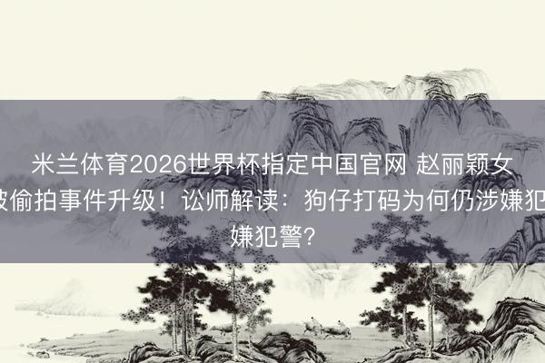 米兰体育2026世界杯指定中国官网 赵丽颖女儿被偷拍事件升级！讼师解读：狗仔打码为何仍涉嫌犯警？