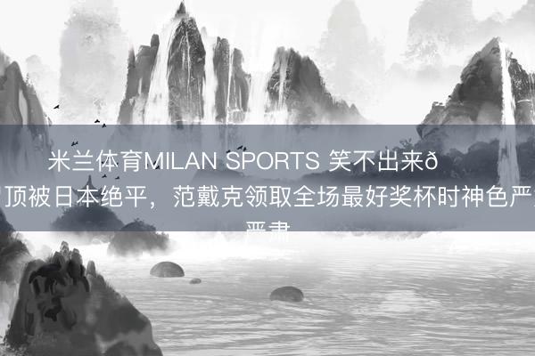 米兰体育MILAN SPORTS 笑不出来😑冒顶被日本绝平，范戴克领取全场最好奖杯时神色严肃