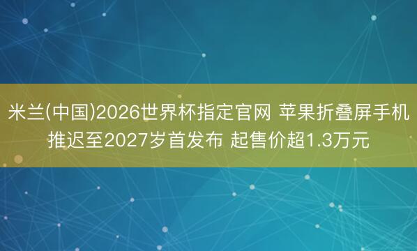米兰(中国)2026世界杯指定官网 苹果折叠屏手机推迟至2027岁首发布 起售价超1.3万元