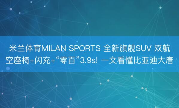 米兰体育MILAN SPORTS 全新旗舰SUV 双航空座椅+闪充+“零百”3.9s! 一文看懂比亚迪大唐