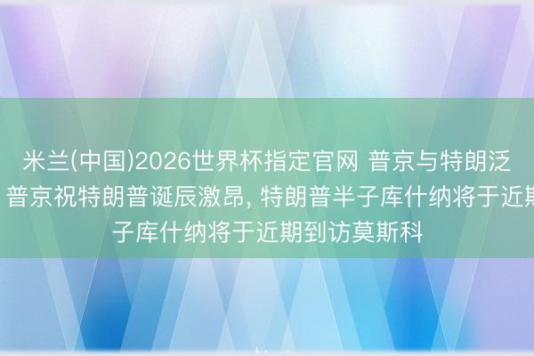 米兰(中国)2026世界杯指定官网 普京与特朗泛泛话55分钟， 普京祝特朗普诞辰激昂， 特朗普半子库什纳将于近期到访莫斯科