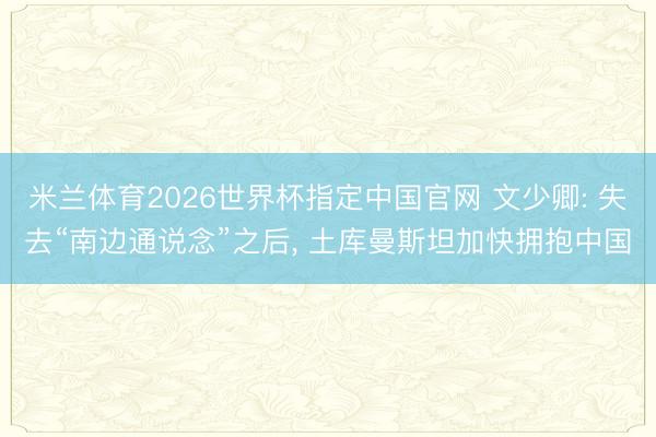 米兰体育2026世界杯指定中国官网 文少卿: 失去“南边通说念”之后， 土库曼斯坦加快拥抱中国