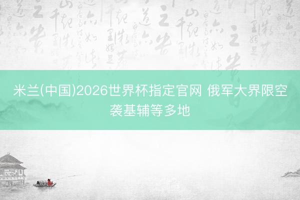 米兰(中国)2026世界杯指定官网 俄军大界限空袭基辅等多地