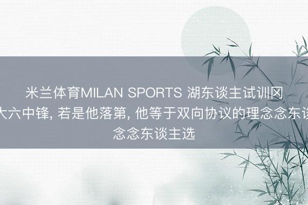 米兰体育MILAN SPORTS 湖东谈主试训冈萨加大六中锋， 若是他落第， 他等于双向协议的理念念东谈主选