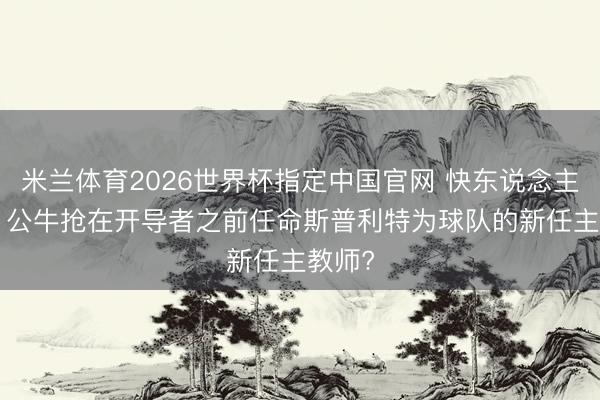 米兰体育2026世界杯指定中国官网 快东说念主一步! 公牛抢在开导者之前任命斯普利特为球队的新任主教师?