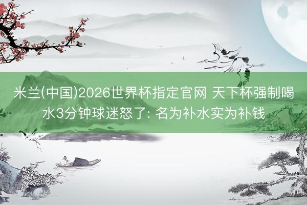 米兰(中国)2026世界杯指定官网 天下杯强制喝水3分钟球迷怒了: 名为补水实为补钱