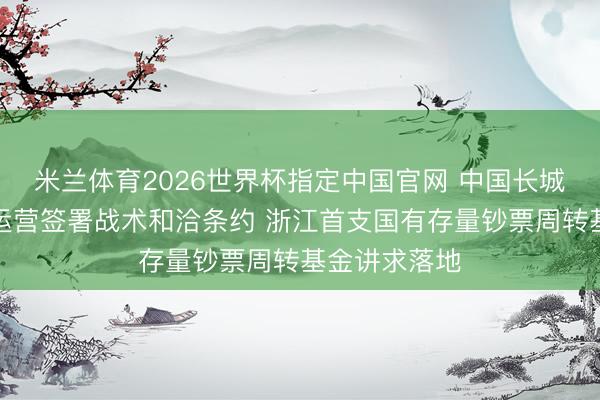 米兰体育2026世界杯指定中国官网 中国长城钞票与浙资运营签署战术和洽条约 浙江首支国有存量钞票周转基金讲求落地
