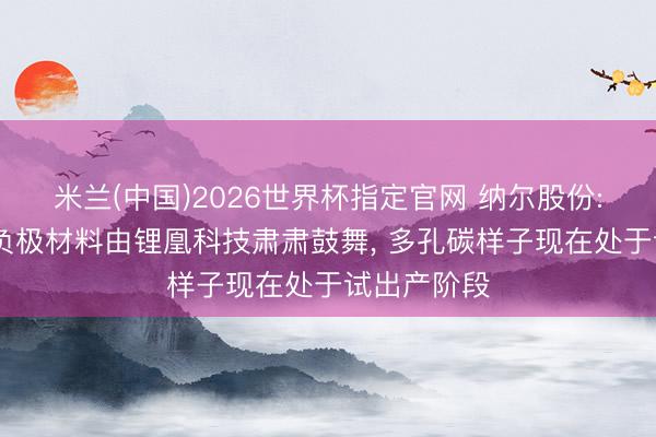 米兰(中国)2026世界杯指定官网 纳尔股份: 公司硅碳负极材料由锂凰科技肃肃鼓舞， 多孔碳样子现在处于试出产阶段