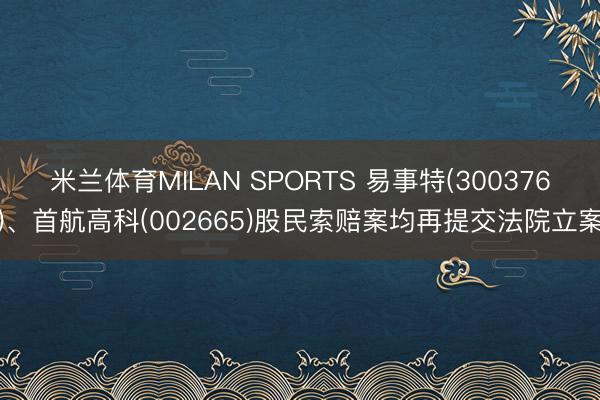 米兰体育MILAN SPORTS 易事特(300376)、首航高科(002665)股民索赔案均再提交法院立案