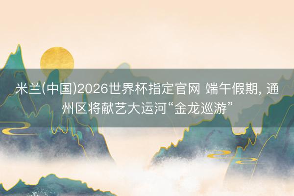 米兰(中国)2026世界杯指定官网 端午假期， 通州区将献艺大运河“金龙巡游”