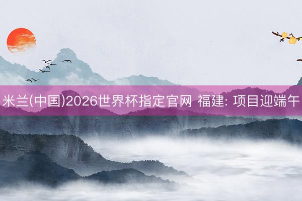 米兰(中国)2026世界杯指定官网 福建: 项目迎端午