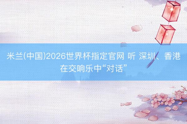 米兰(中国)2026世界杯指定官网 听 深圳、香港在交响乐中“对话”