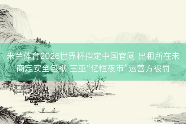 米兰体育2026世界杯指定中国官网 出租所在未商定安全包袱 三亚“亿恒夜市”运营方被罚