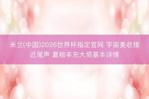 米兰(中国)2026世界杯指定官网 宇宙麦收接近尾声 夏粮丰充大局基本详情
