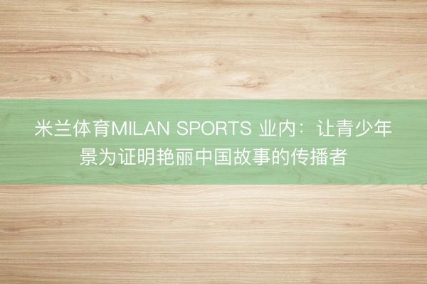 米兰体育MILAN SPORTS 业内：让青少年景为证明艳丽中国故事的传播者