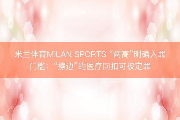 米兰体育MILAN SPORTS “两高”明确入罪门槛：“擦边”的医疗回扣可被定罪