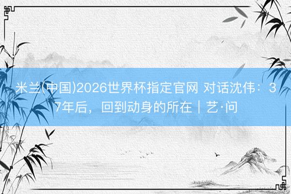 米兰(中国)2026世界杯指定官网 对话沈伟：37年后，回到动身的所在｜艺·问