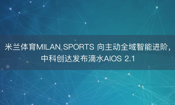 米兰体育MILAN SPORTS 向主动全域智能进阶，中科创达发布滴水AIOS 2.1