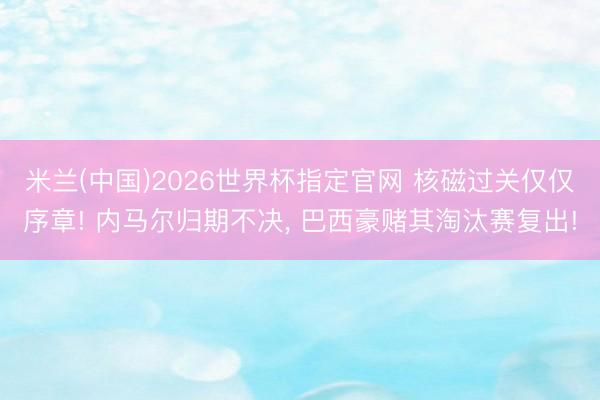 米兰(中国)2026世界杯指定官网 核磁过关仅仅序章! 内马尔归期不决， 巴西豪赌其淘汰赛复出!