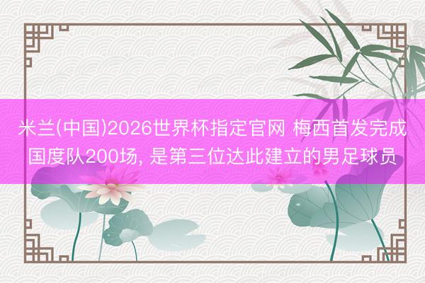 米兰(中国)2026世界杯指定官网 梅西首发完成国度队200场， 是第三位达此建立的男足球员