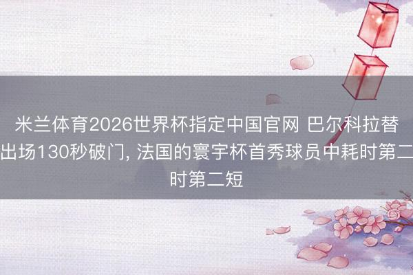 米兰体育2026世界杯指定中国官网 巴尔科拉替补出场130秒破门， 法国的寰宇杯首秀球员中耗时第二短