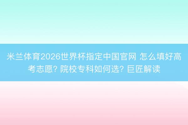米兰体育2026世界杯指定中国官网 怎么填好高考志愿? 院校专科如何选? 巨匠解读