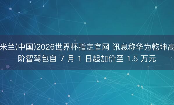 米兰(中国)2026世界杯指定官网 讯息称华为乾坤高阶智驾包自 7 月 1 日起加价至 1.5 万元