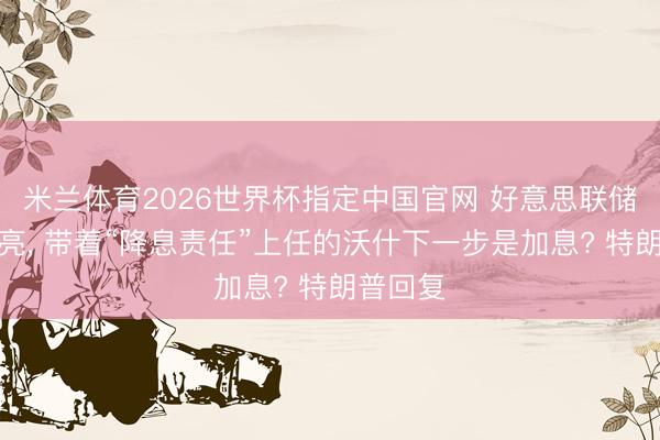 米兰体育2026世界杯指定中国官网 好意思联储鹰声嘹亮， 带着“降息责任”上任的沃什下一步是加息? 特朗普回复