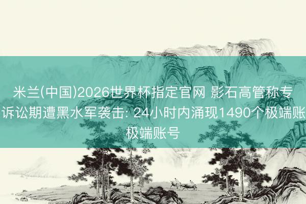 米兰(中国)2026世界杯指定官网 影石高管称专利诉讼期遭黑水军袭击: 24小时内涌现1490个极端账号