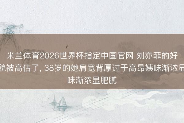 米兰体育2026世界杯指定中国官网 刘亦菲的好意思貌被高估了, 38岁的她肩宽背厚过于高昂姨味渐浓显肥腻