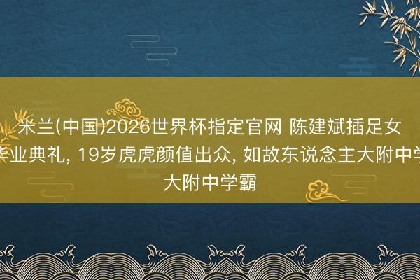 米兰(中国)2026世界杯指定官网 陈建斌插足女儿毕业典礼， 19岁虎虎颜值出众， 如故东说念主大附中学霸