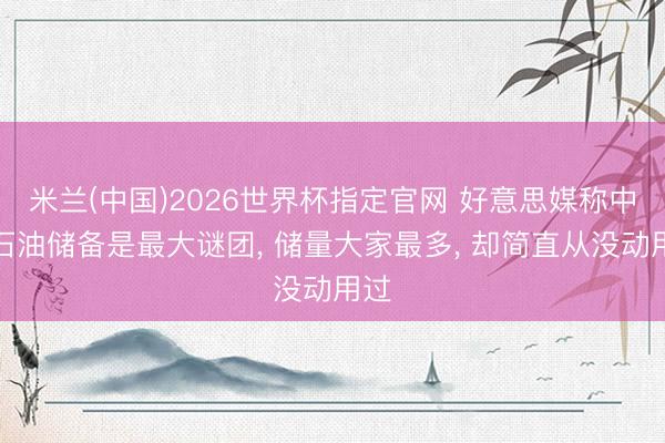 米兰(中国)2026世界杯指定官网 好意思媒称中国石油储备是最大谜团， 储量大家最多， 却简直从没动用过