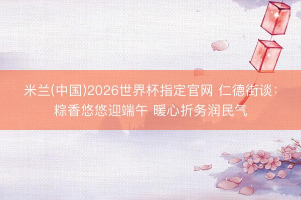 米兰(中国)2026世界杯指定官网 仁德街谈:粽香悠悠迎端午 暖心折务润民气